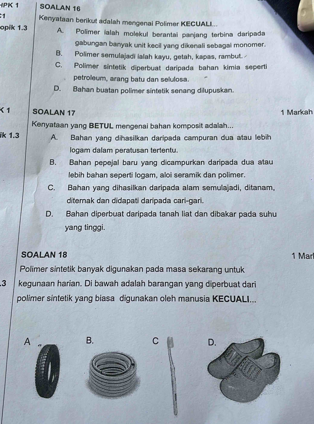 PK 1 SOALAN 16
1
Kenyataan berikut adalah mengenai Polimer KECUALI...
opik 1.3 A. Polimer ialah molekul berantai panjang terbina daripada
gabungan banyak unit kecil yang dikenali sebagai monomer.
B. Polimer semulajadi ialah kayu, getah, kapas, rambut.
C. Polimer sintetik diperbuat daripada bahan kimia seperti
petroleum, arang batu dan selulosa.
D. Bahan buatan polimer sintetik senang dilupuskan.
1 SOALAN 17 1 Markah
Kenyataan yang BETUL mengenai bahan komposit adalah...
ik 1.3 A. Bahan yang dihasilkan daripada campuran dua atau lebih
logam dalam peratusan tertentu.
B. Bahan pepejal baru yang dicampurkan daripada dua atau
lebih bahan seperti logam, aloi seramik dan polimer.
C. Bahan yang dihasilkan daripada alam semulajadi, ditanam,
diternak dan didapati daripada cari-gari.
D. Bahan diperbuat daripada tanah liat dan dibakar pada suhu
yang tinggi.
SOALAN 18 1 Marl
Polimer sintetik banyak digunakan pada masa sekarang untuk
3 kegunaan harian. Di bawah adalah barangan yang diperbuat dari
polimer sintetik yang biasa digunakan oleh manusia KECUALI...
A
B.
C