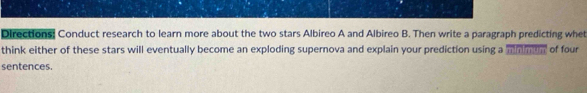 Directions: Conduct research to learn more about the two stars Albireo A and Albireo B. Then write a paragraph predicting whe 
think either of these stars will eventually become an exploding supernova and explain your prediction using a mmman of four 
sentences.