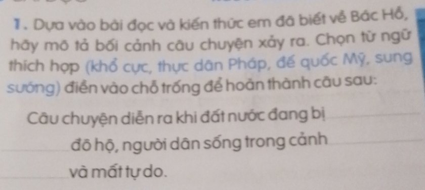 Dựa vào bài đọc và kiến thức em đã biết về Bác Hỗ, 
hãy mō tả bối cảnh câu chuyện xảy ra. Chọn từ ngữ 
thích hợp (khổ cực, thực dân Pháp, đế quốc Mỹ, sung 
sướng) điển vào chỗ trống để hoàn thành câu sau: 
Câu chuyện diễn ra khi đất nước đang bị 
đô hộ, người dân sống trong cảnh 
và mất tự do.