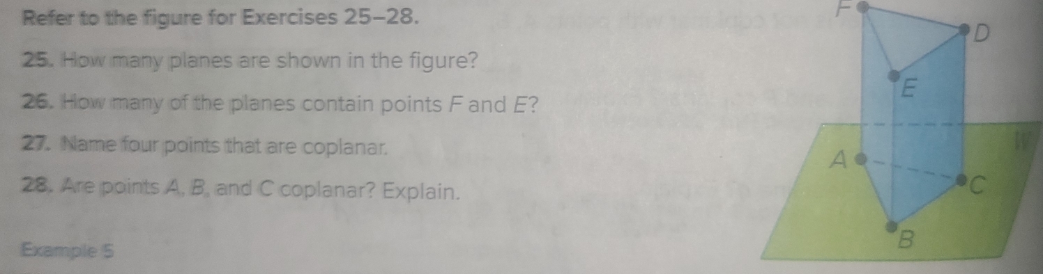 Refer to the figure for Exercises 25-28.
F
D
25. How many planes are shown in the figure?
E
26. How many of the planes contain points F and E? 
27. Name four points that are coplanar.
W
A
28. Are points A, B, and C coplanar? Explain.
C
Example 5
B