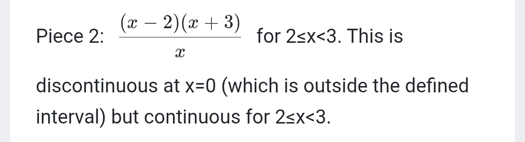 Piece 2:  ((x-2)(x+3))/x  for 2≤ x<3</tex> . This is 
discontinuous at x=0 (which is outside the defined 
interval) but continuous for 2≤ x<3</tex>.