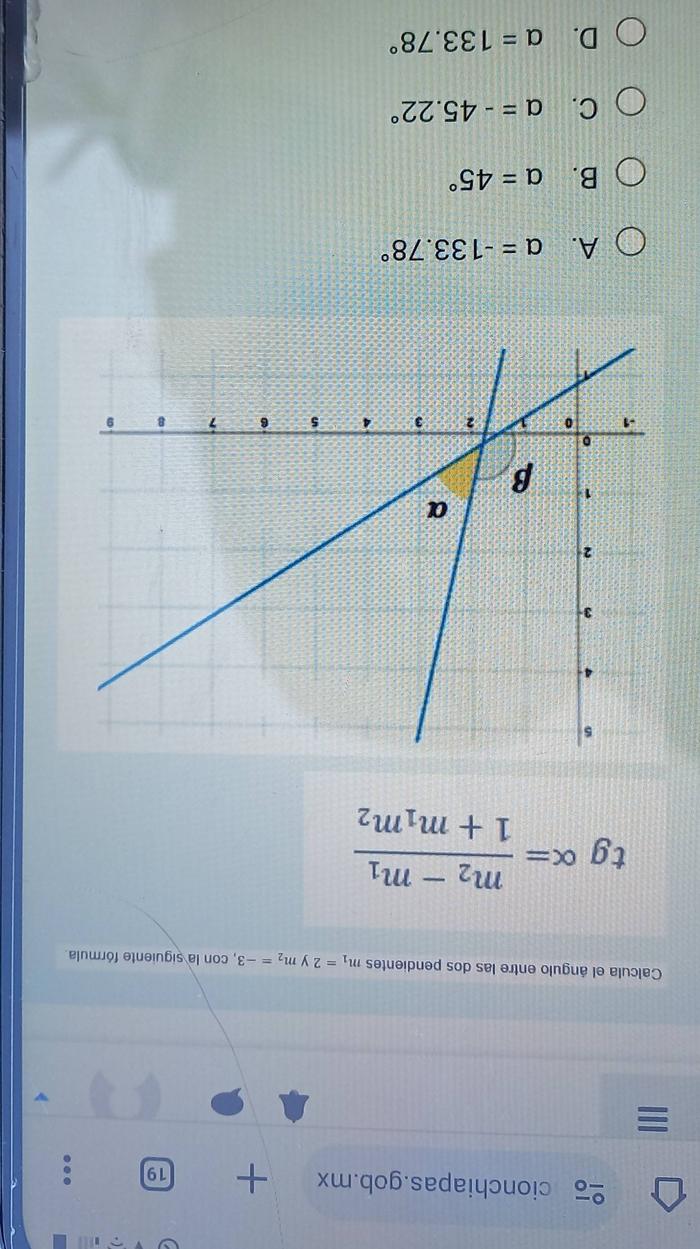 cionchiapas.gob.mx + 19
Calcula el ángulo entre las dos pendientes m_1=2 y m_2=-3 , con la siguiente fórmula.
tg ( C alpha =frac m_2-m_11+m_1m_2
A. alpha =-133.78°
B. a=45°
C. a=-45.22°
D. a=133.78°