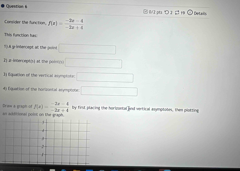 □ 0/2 pts つ 2 $ 19 Details 
Consider the function, f(x)= (-2x-4)/-2x+4 
This function has: 
1) A y-intercept at the point □
2) x-intercept(s) at the point(s) □
3) Equation of the vertical asymptote: □ 
4) Equation of the horizontal asymptote: □ 
Draw a graph of f(x)= (-2x-4)/-2x+4  by first placing the horizontal and vertical asymptotes, then plotting 
an additional point on the graph.