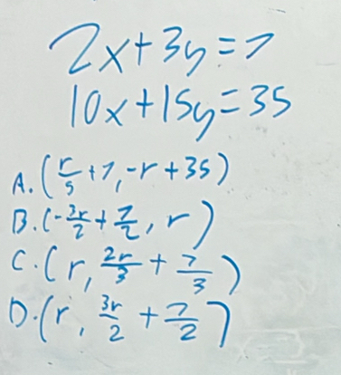 2x+3y=7
10x+15y=35
A. ( r/5 +7,-r+35)
B. (- 3x/2 + 7/2 ,r)
C. (r, 2r/3 + 7/3 )
D. (r, 3r/2 + 7/2 )