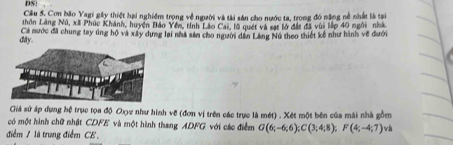 DS: 
Câu 5. Cơn bão Yagi gây thiệt hại nghiêm trọng về người và tài sản cho nước ta, trong đó năng nề nhất là tại 
thôn Làng Nú, xã Phúc Khánh, huyện Bảo Yên, tính Lào Cai, lũ quét và sạt lớ đất đã vùi lập 40 ngôi nhà 
Cả nước đã chung tay ủng hộ và xây dựng lại nhà sân cho người dân Làng Nú theo thiết kế như hình về đưới 
đây. 
Giả sử áp dụng hệ trục tọa độ Oxyz như hình vẽ (đơn vị trên các trục là mét) . Xét một bên của mái nhà gồm 
có một hình chữ nhật CDFE và một hình thang ADFG với các điểm G(6;-6;6); C(3;4;8); F(4;-4;7) và 
điểm / là trung điểm CE .