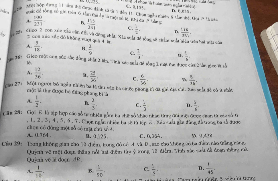 Tnh xác suất ông
B. 0,225. Tng A chọn là hoàn toàn ngẫu nhiên).
C. 0,155 . D. 0,055 .
hắm   24: Một hộp đựng 11 tấm thê được đánh số từ 1 đến 11. Chọn ngẫu nhiên 6 tấm thẻ. Gọi P là xác
suất để tổng số ghi trên 6 tấm thẻ ấy là một số lè. Khi đó P bằng
A.  100/231 .
B.  115/231 . C.  1/2 .
D.  118/231 .
ấy g 25: Gieo 2 con xúc xắc cân đối và đồng chất. Xác suất đề tổng số chấm xuất hiện trên hai mặt của
2 con xúc xắc đó không vượt quá 4 là:
A.  5/18 .
B.  2/9 .
C.  2/3 .
D.  1/6 .
ău 26: Gieo một con súc sắc đồng chất 2 lần. Tính xác suất đề tổng 2 mặt thu được của 2 lần gico là số
1è.
A.  12/36 . B.  25/36 . C.  6/36 .
D.  8/36 .
Câu 27: Một người bỏ ngẫu nhiên ba lá thư vào ba chiếc phong bì đã ghi địa chỉ. Xác suất đề có ít nhất
một lá thư được bỏ đúng phong bì là
A.  1/2 .
B.  2/3 .  1/3 .  5/6 .
C.
D.
Câu 28: Gọi E là tập hợp các số tự nhiên gồm ba chữ số khác nhau từng đôi một được chọn từ các số 0
, 1, 2, 3, 4, 5, 6, 7. Chọn ngẫu nhiên ba số từ tập E. Xác suất gần đúng để trong ba số được
chọn có đúng một số có mặt chữ số 4.
A. 0.764 . B. 0,125 . C. 0,364 . D. 0,438
Câu 29: Trong không gian cho 10 điểm, trong đó có A và B , sao cho không có ba điểm nào thằng hàng.
Quỳnh vẽ một đoạn thẳng nối hai điểm tùy ý trong 10 điểm. Tính xác suất đề đoạn thằng mà
Quỳnh vẽ là đoạn AB .
D.
A.  1/10 .  1/90 .  1/5 .  1/45 .
B.
C.
àng Chon ngẫu nhiên 5 viên bị trong