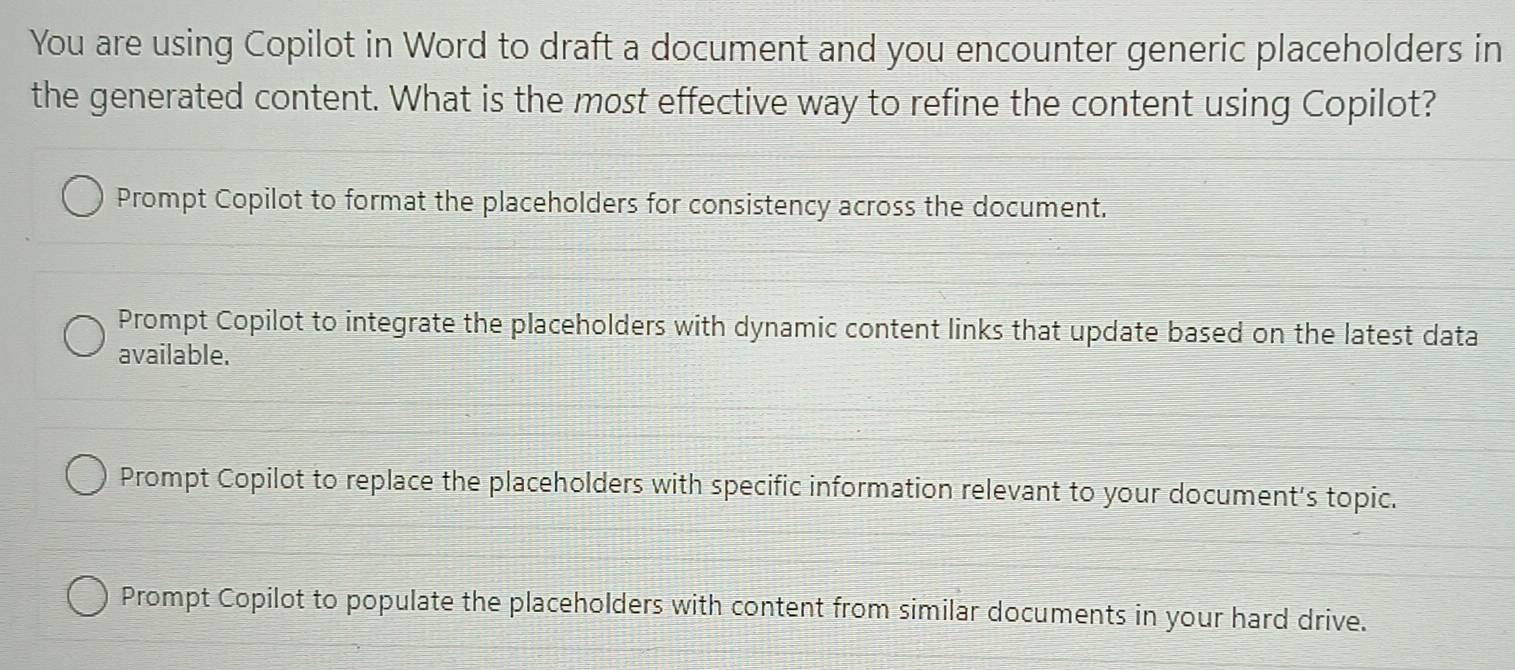 You are using Copilot in Word to draft a document and you encounter generic placeholders in
the generated content. What is the most effective way to refine the content using Copilot?
Prompt Copilot to format the placeholders for consistency across the document.
Prompt Copilot to integrate the placeholders with dynamic content links that update based on the latest data
available.
Prompt Copilot to replace the placeholders with specific information relevant to your document's topic.
Prompt Copilot to populate the placeholders with content from similar documents in your hard drive.