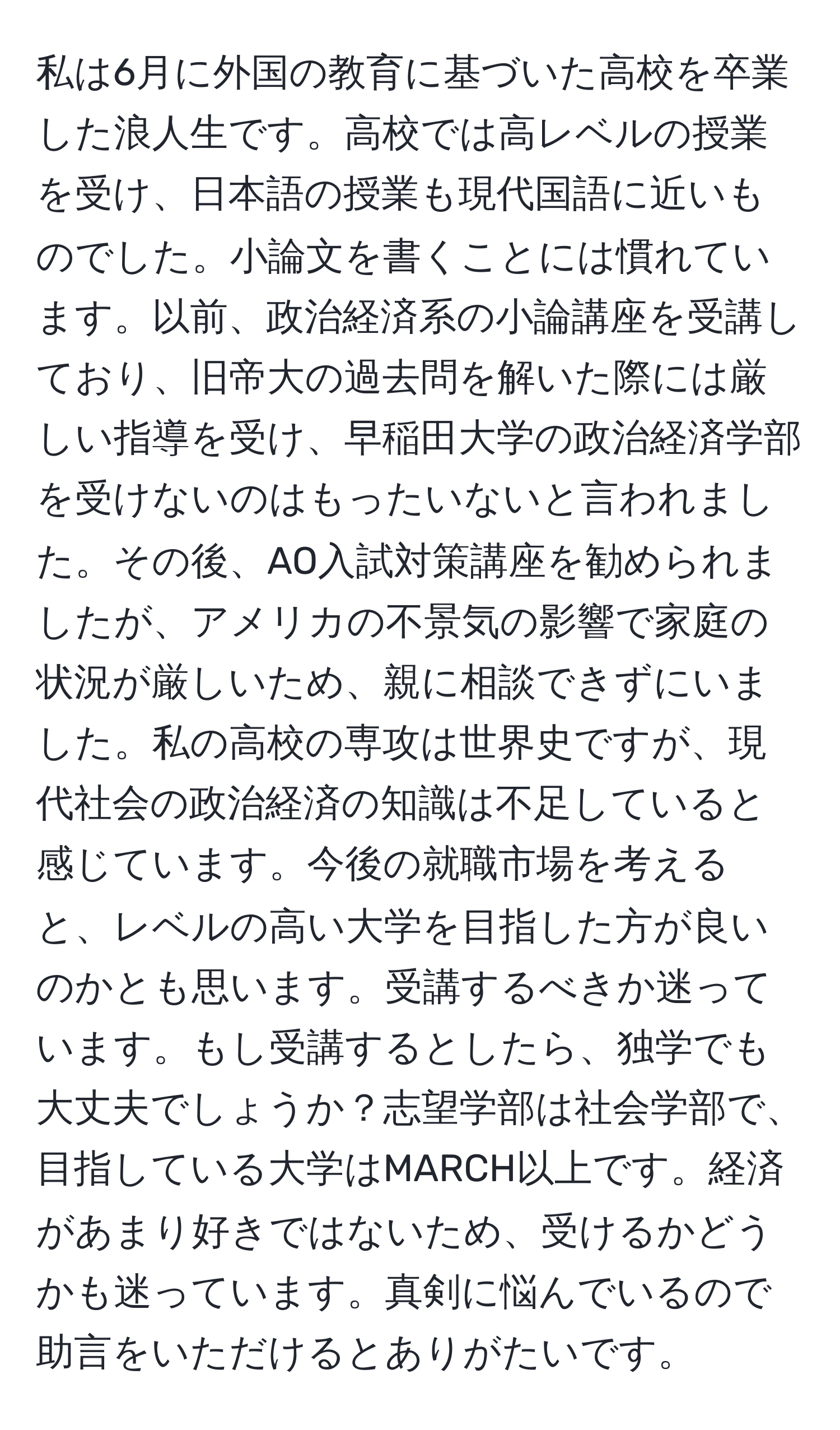 私は6月に外国の教育に基づいた高校を卒業した浪人生です。高校では高レベルの授業を受け、日本語の授業も現代国語に近いものでした。小論文を書くことには慣れています。以前、政治経済系の小論講座を受講しており、旧帝大の過去問を解いた際には厳しい指導を受け、早稲田大学の政治経済学部を受けないのはもったいないと言われました。その後、AO入試対策講座を勧められましたが、アメリカの不景気の影響で家庭の状況が厳しいため、親に相談できずにいました。私の高校の専攻は世界史ですが、現代社会の政治経済の知識は不足していると感じています。今後の就職市場を考えると、レベルの高い大学を目指した方が良いのかとも思います。受講するべきか迷っています。もし受講するとしたら、独学でも大丈夫でしょうか？志望学部は社会学部で、目指している大学はMARCH以上です。経済があまり好きではないため、受けるかどうかも迷っています。真剣に悩んでいるので助言をいただけるとありがたいです。