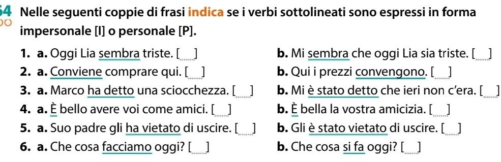 Nelle seguenti coppie di frasi indica se i verbi sottolineati sono espressi in forma
0
impersonale [I] o personale [P].
1. a. Oggi Lia sembra triste. [_ I b. Mi sembra che oggi Lia sia triste. [_ _]
2. a. Conviene comprare qui. [_ b. Qui i prezzi convengono. [_ I
3. a. Marco ha detto una sciocchezza. [_ I b. Mi èstato detto che ieri non c'era. [_
4. a. È bello avere voi come amici. [_ b. È bella la vostra amicizia. [_
5. a. Suo padre gli ha vietato di uscire. [_ b. Gli è stato vietato di uscire. [_
6. a. Che cosa facciamo oggi? [_ b. Che cosa si fa oggi? [_ _]