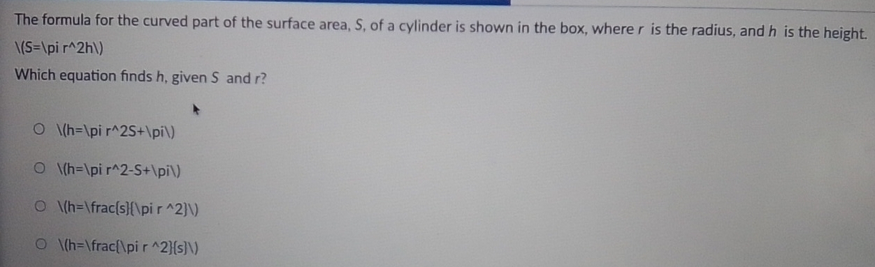 The formula for the curved part of the surface area, S, of a cylinder is shown in the box, where r is the radius, and h is the height.
|(S=|pir^(wedge)2h|)
Which equation finds h, given S and r?
/(h=|pir^(wedge)2S+|pi|)
/(h=|pir^(wedge)2-S+|pi|)
/(h=|frac s  |pir^(wedge)2 |)
/(h=)frac |pir^(wedge)2 (s)/)