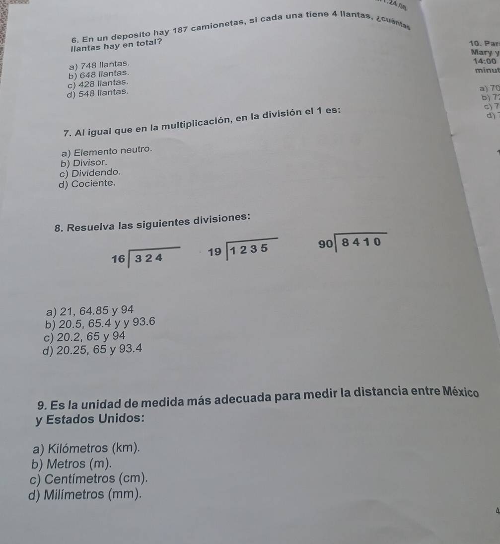 24 .
6. En un deposito hay 187 camionetas, si cada una tiene 4 llantas, ¿cuántas
llantas hay en total?
10. Par
Mary y
a) 748 llantas.
14:00
b) 648 Ilantas.
minut
c) 428 Ilantas.
d) 548 Ilantas.
a) 70
b) 7
d)
7. Al igual que en la multiplicación, en la división el 1 es:
c) 7
a) Elemento neutro.
b) Divisor.
c) Dividendo.
d) Cociente.
8. Resuelva las siguientes divisiones:
beginarrayr 16encloselongdiv 324endarray beginarrayr 19encloselongdiv 1235endarray beginarrayr 90encloselongdiv 8410endarray
a) 21, 64.85 y 94
b) 20.5, 65.4 y y 93.6
c) 20.2, 65 y 94
d) 20.25, 65 y 93.4
9. Es la unidad de medida más adecuada para medir la distancia entre México
y Estados Unidos:
a) Kilómetros (km).
b) Metros (m).
c) Centímetros (cm).
d) Milímetros (mm).
4