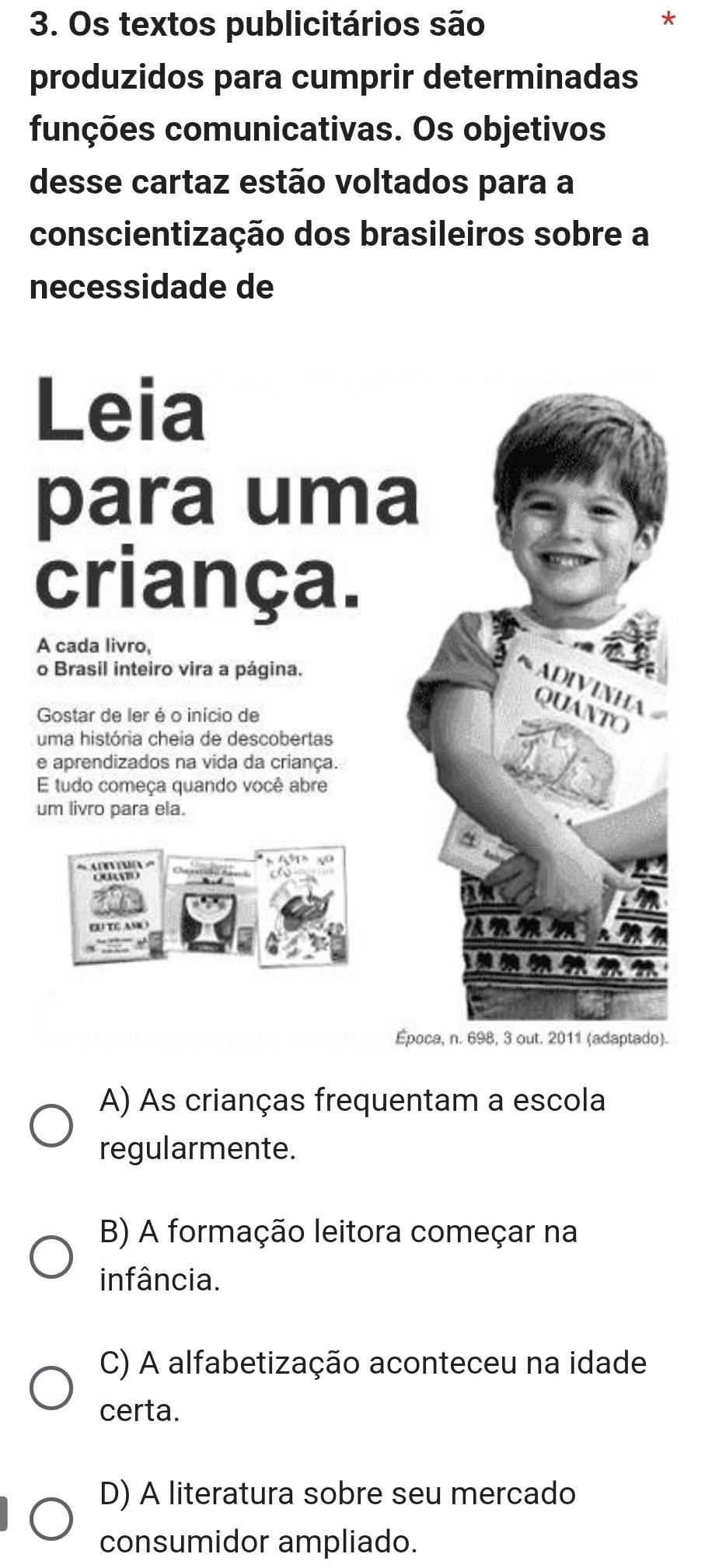 Os textos publicitários são
produzidos para cumprir determinadas
funções comunicativas. Os objetivos
desse cartaz estão voltados para a
conscientização dos brasileiros sobre a
necessidade de
Leia
para uma
criança.
A cada livro,
o Brasil inteiro vira a página.
ADIVINHA QUANTO
Gostar de ler é o início de
uma história cheia de descobertas
e aprendizados na vida da criança.
E tudo começa quando você abre
um livro para ela.

Época, n. 698, 3 out. 2011 (adaptado).
A) As crianças frequentam a escola
regularmente.
B) A formação leitora começar na
infância.
C) A alfabetização aconteceu na idade
certa.
D) A literatura sobre seu mercado
consumidor ampliado.