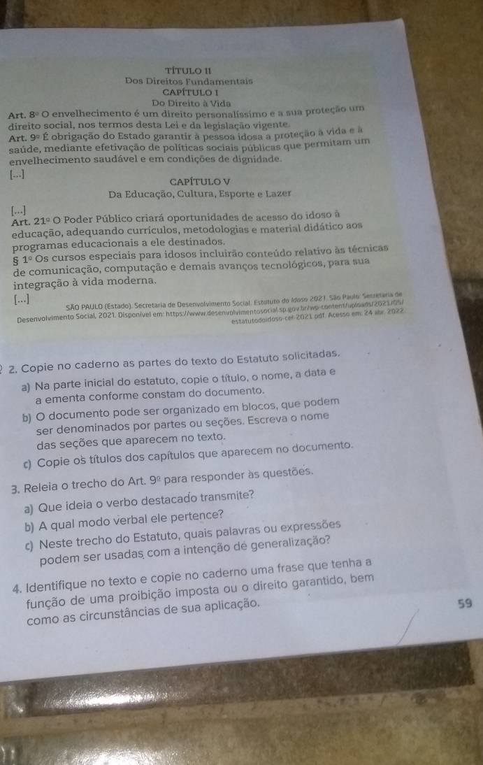 TÍTULO II
Dos Direitos Fundamentais
CAPÍTULO I
Do Direito à Vida
Art. 8°C O envelhecimento é um direito personalíssimo e a sua proteção um
direito social, nos termos desta Lei e da legislação vigente.
Art. 9°E obrigação do Estado garantir à pessoa idosa a proteção à vida e à
saúde, mediante efetivação de políticas sociais públicas que permitam um
envelhecimento saudável e em condições de dignidade.
[-] CAPÍTULO V
Da Educação, Cultura, Esporte e Lazer
[...]
Art. 21°O Poder Público criará oportunidades de acesso do idoso à
educação, adequando currículos, metodologias e material didático aos
programas educacionais a ele destinados.
1° Os cursos especiais para idosos incluirão conteúdo relativo às técnicas
de comunicação, computação e demais avanços tecnológicos, para sua
integração à vida moderna.
[...]
SÃO PAULO (Estado). Secretaria de Desenvolvimento Social. Estututo do Idoso 2021. São Paulo: Secretaria de
Desenvolvimento Social, 2021. Disponível em: https://www.desenvolvimentosocial sp.gov.bs/wp-sontent/uploads/2023.05/
estatutodoidoso-cel 2021 odf. Acesso em: 24 abr. 2022
2. Copie no caderno as partes do texto do Estatuto solicitadas.
a) Na parte inicial do estatuto, copie o título, o nome, a data e
a ementa conforme constam do documento.
b) O documento pode ser organizado em blocos, que podem
ser denominados por partes ou seções. Escreva o nome
das seções que aparecem no texto.
c) Copie os títulos dos capítulos que aparecem no documento.
3. Releia o trecho do Art. 9^(_ circ) para responder às questões.
a) Que ideia o verbo destacado transmite?
b) A qual modo verbal ele pertence?
c) Neste trecho do Estatuto, quais palavras ou expressões
podem ser usadas com a intenção de generalização?
4. Identifique no texto e copie no caderno uma frase que tenha a
função de uma proibição imposta ou o direito garantido, bem
como as circunstâncias de sua aplicação.
59