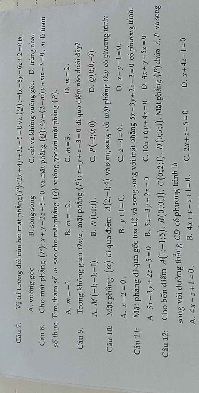 Vị trí tương đối của hai mặt phẳng(P): 2x+4y+3z-5=0 và (Q) : -4x-8y-6z+2=0 là
A. vuông góc B. song song C. cắt và không vuông góc. D. trùng nhau
Câu 8. Cho mặt phẳng (P): x+y-2z+5=0 và mặt phẳng (Q): 4x+(2-m)y+mz-3=0 , m là tham
số thực. Tìm tham số m sao cho mặt phẳng (Q) vuông góc với mặt phẳng (P).
A. m=-3. B. m=-2. C. m=3. D. m=2.
Câu 9. Trong không gian Oxyz , mặt phẳng (P): x+y+z-3=0 đi qua điểm nào dưới đây?
A. M(-1;-1;-1). B. N(1;1;1). C. P(-3;0;0). D. Q(0;0;-3).
Câu 10: Mặt phẳng (α) đi qua điểm A(2;-1;4) và song song với mặt phẳng Oxy có phương trình:
A. x-2=0. y+1=0. C. z-4=0. D. x-y-1=0.
B.
Câu 11: Mặt phẳng đi qua gốc tọa độ và song song với mặt phẳng 5x-3y+2z-3=0 có phương trình:
A. 5x-3y+2z+5=0 B. 5x-3y+2z=0 C. 10x+6y+4z=0 D. 4x+y+5z=0
Câu 12: Cho bốn điểm A(1;-1;5),B(0;0;1),C(0;2;1),D(0;3;1) Mặt phẳng (P) chứa A, B và song
song với đường thằng CD có phương trình là
A. 4x-z+1=0. B. 4x+y-z+1=0. C. 2x+z-5=0 D. x+4z-1=0