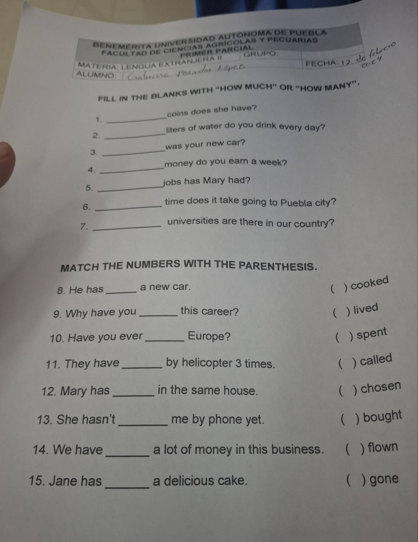 BENEMERITA UNIVERSIDAD AUTÓNOMA DE PUEBLA 
FACULTAD DE CIENCIAS AGRíCOLAS Y PECUARIAS 
PRIMER PARCIAL 

GRUPO 
MATERIA: LENGUA EXTRANJE FECHA: 
ALUMNO: 
FILL IN THE BLANKS WITH “HOW MUCH” OR “HOW MANY”. 
1. _coins does she have? 
liters of water do you drink every day? 
2. 
_ 
was your new car? 
3. 
_ 
_ 
money do you earn a week? 
4. 
jobs has Mary had? 
5._ 
6._ 
time does it take going to Puebla city? 
7._ 
universities are there in our country? 
MATCH THE NUMBERS WITH THE PARENTHESIS. 
8. He has _a new car. 
( ) cooked 
9. Why have you_ this career? ( ) lived 
10. Have you ever _Europe?  ) spent 
11. They have_ by helicopter 3 times.  ) called 
12. Mary has _in the same house.  ) chosen 
13. She hasn't _me by phone yet.  ) bought 
14. We have _a lot of money in this business. ( ) flown 
15. Jane has _a delicious cake.  ) gone
