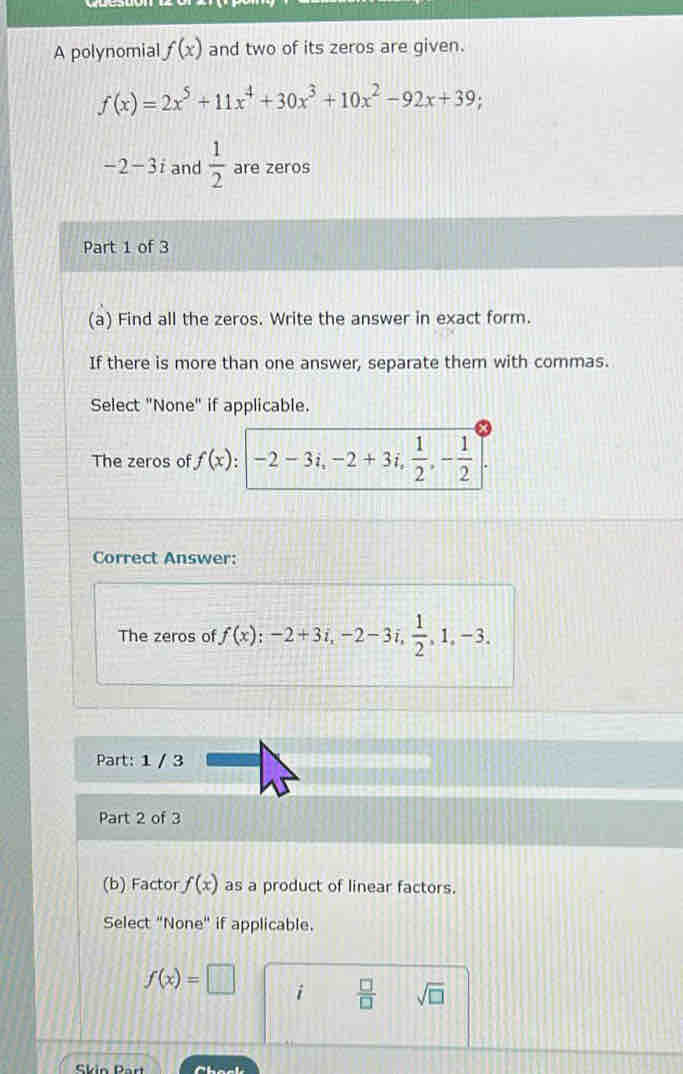 A polynomial f(x) and two of its zeros are given.
f(x)=2x^5+11x^4+30x^3+10x^2-92x+39;
-2-3i and  1/2  are zeros 
Part 1 of 3 
(a) Find all the zeros. Write the answer in exact form. 
If there is more than one answer, separate them with commas. 
Select "None" if applicable. 
The zeros of f(x):-2-3i, -2+3i,  1/2 , - 1/2 ]. 
Correct Answer: 
The zeros of f(x); -2+3i, -2-3i,  1/2 , 1, -3. 
Part: 1 / 3 
Part 2 of 3 
(b) Factor f(x) as a product of linear factors. 
Select "None" if applicable.
f(x)=□ i  □ /□   sqrt(□ )