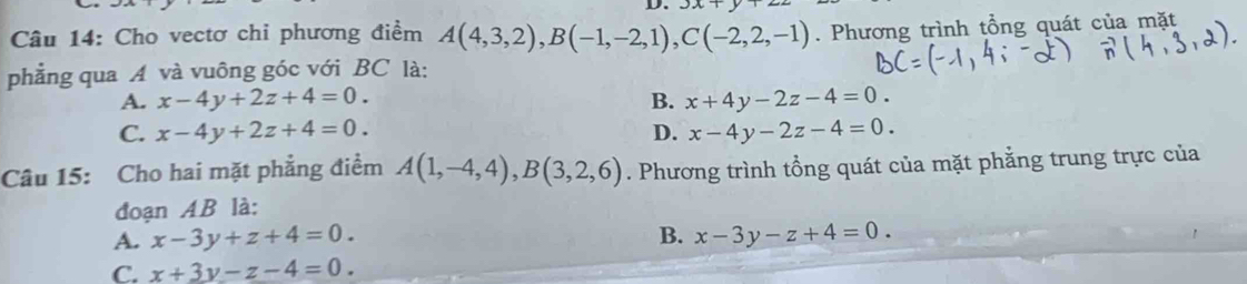 3x+
* Câu 14: Cho vectơ chi phương điểm A(4,3,2), B(-1,-2,1), C(-2,2,-1). Phương trình tổng quát của mặt
phẳng qua A và vuông góc với BC là:
A. x-4y+2z+4=0. B. x+4y-2z-4=0.
C. x-4y+2z+4=0. D. x-4y-2z-4=0. 
Câu 15: Cho hai mặt phẳng điểm A(1,-4,4), B(3,2,6). Phương trình tổng quát của mặt phẳng trung trực của
đoạn AB là:
A. x-3y+z+4=0. B. x-3y-z+4=0.
C. x+3y-z-4=0.