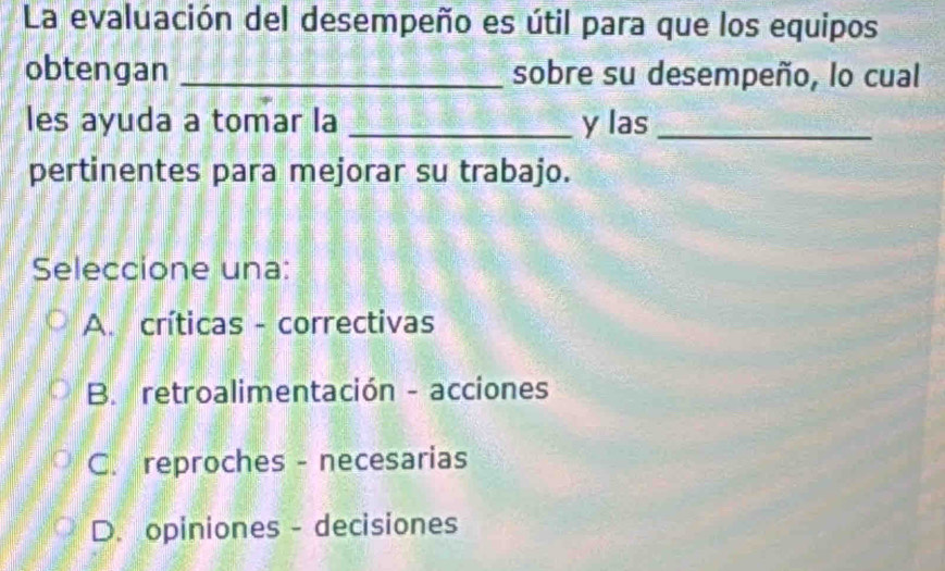 La evaluación del desempeño es útil para que los equipos
obtengan _sobre su desempeño, lo cual
les ayuda a tomar la _y las_
pertinentes para mejorar su trabajo.
Seleccione una:
A. críticas - correctivas
B. retroalimentación - acciones
C. reproches - necesarias
D. opiniones - decisiones