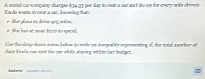 A rental car company charges $3435 par day to sent a car and 80.09 for cvesy mille difrem. 
Encia wants to sent a car, hnowing that: 
She plans to deive 425 miles. 
She has at most $210 to spend. 
Une the doup-down mean belo to vrite as inequality expeenting o, the tutal mumber of 
deys Eaoks can rent the car while staying within her budget.