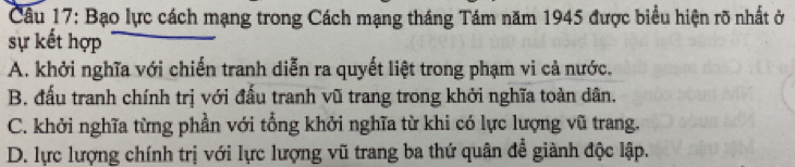 Bạo lực cách mạng trong Cách mạng tháng Tám năm 1945 được biểu hiện rõ nhất ở
sự kết hợp
A. khởi nghĩa với chiến tranh diễn ra quyết liệt trong phạm vi cả nước.
B. đấu tranh chính trị với đấu tranh vũ trang trong khởi nghĩa toàn dân,
C. khởi nghĩa từng phần với tổng khởi nghĩa từ khi có lực lượng vũ trang.
D. lực lượng chính trị với lực lượng vũ trang ba thứ quân đễ giành độc lập.