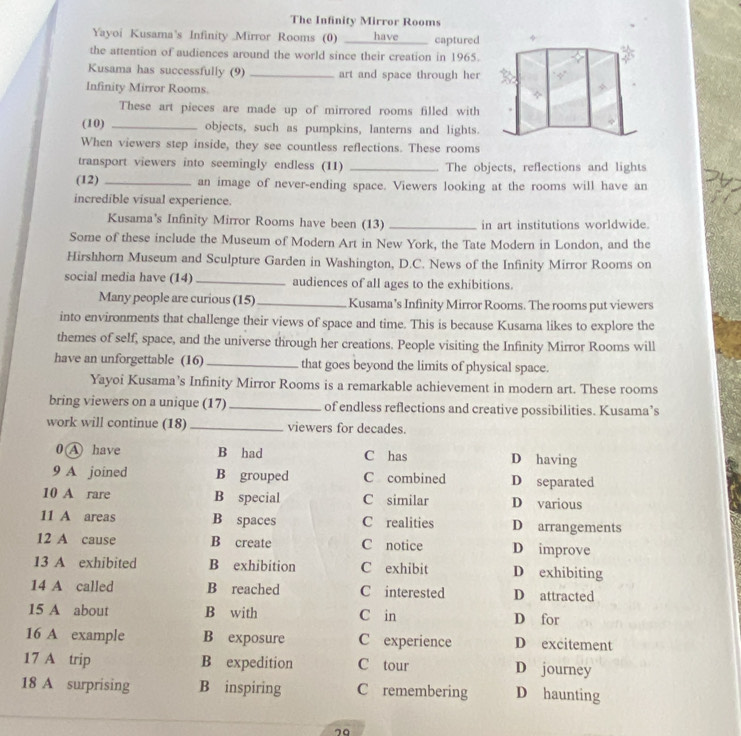 The Infinity Mirror Rooms
Yayoi Kusama's Infinity Mirror Rooms (0) ___have _captured
the attention of audiences around the world since their creation in 1965.
Kusama has successfully (9) _art and space through her
Infinity Mirror Rooms.
These art pieces are made up of mirrored rooms filled with
(10) _objects, such as pumpkins, lanterns and lights.
When viewers step inside, they see countless reflections. These rooms
transport viewers into seemingly endless (11) _. The objects, reflections and lights
(12) _an image of never-ending space. Viewers looking at the rooms will have an
incredible visual experience.
Kusama's Infinity Mirror Rooms have been (13) _in art institutions worldwide.
Some of these include the Museum of Modern Art in New York, the Tate Modern in London, and the
Hirshhorn Museum and Sculpture Garden in Washington, D.C. News of the Infinity Mirror Rooms on
social media have (14) _audiences of all ages to the exhibitions.
Many people are curious (15) _Kusama’s Infinity Mirror Rooms. The rooms put viewers
into environments that challenge their views of space and time. This is because Kusama likes to explore the
themes of self, space, and the universe through her creations. People visiting the Infinity Mirror Rooms will
have an unforgettable (16) _that goes beyond the limits of physical space.
Yayoi Kusama’s Infinity Mirror Rooms is a remarkable achievement in modern art. These rooms
bring viewers on a unique (17) _of endless reflections and creative possibilities. Kusama’s
work will continue (18) _viewers for decades.
0 A have B had C has D having
9 A joined B grouped C combined D separated
10 A rare B special C similar D various
11 A areas B spaces C realities D arrangements
12 A cause B create C notice D improve
13 A exhibited B exhibition C exhibit D exhibiting
14 A called B reached C interested D attracted
15 A about B with C in D for
16 A example B exposure C experience D excitement
17 A trip B expedition C tour D journey
18 A surprising B inspiring C remembering D haunting
79