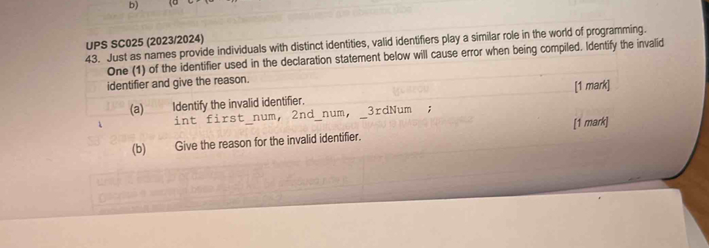 UPS SC025 (2023/2024) 
43. Just as names provide individuals with distinct identities, valid identifiers play a similar role in the world of programming. 
One (1) of the identifier used in the declaration statement below will cause error when being compiled. Identify the invalid 
identifier and give the reason. 
(a) Identify the invalid identifier. [1 mark] 
int first_num, 2nd _num,_ 3rdNum; 
(b) Give the reason for the invalid identifier. [1 mark]