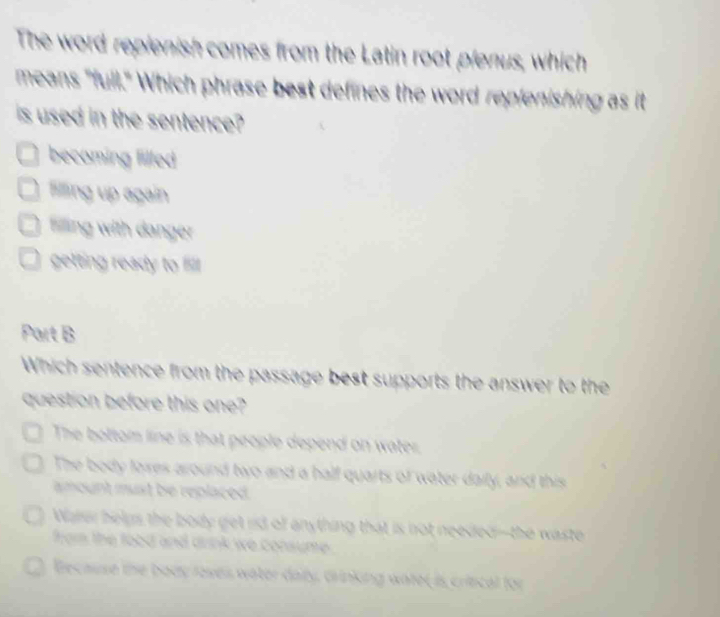 The word repienish comes from the Latin root plenus, which
means "full." Which phrase best defines the word replenishing as it
is used in the sentence?
becoming filled
filing up again
fling with danger
getting ready to filll
Part B
Which sentence from the passage best supports the answer to the
question before this one?
The bottom line is that people depend on water.
The body loxes around two and a half quarts of water daily, and this
amount must be replaced.
Waer helps the body get rd of anything that is not needed--the waste
from the food and drink we consume .
Because the body loses water daly, drinking water is crincal for