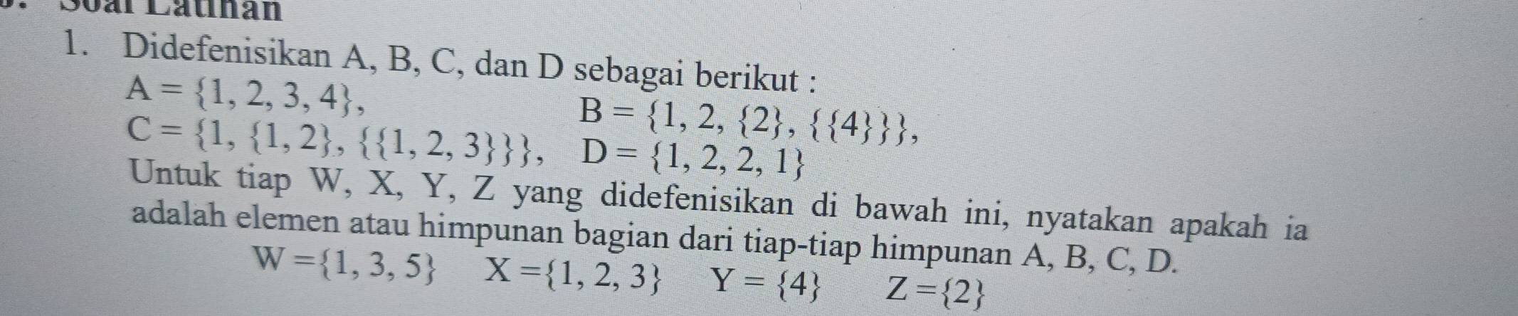 ar Catihan 
1. Didefenisikan A, B, C, dan D sebagai berikut :
A= 1,2,3,4 ,
B= 1,2, 2 ,  4   ,
C= 1, 1,2 ,  1,2,3  , D= 1,2,2,1
Untuk tiap W, X, Y, Z yang didefenisikan di bawah ini, nyatakan apakah ia 
adalah elemen atau himpunan bagian dari tiap-tiap himpunan A, B, C, D.
W= 1,3,5 X= 1,2,3 Y= 4 Z= 2