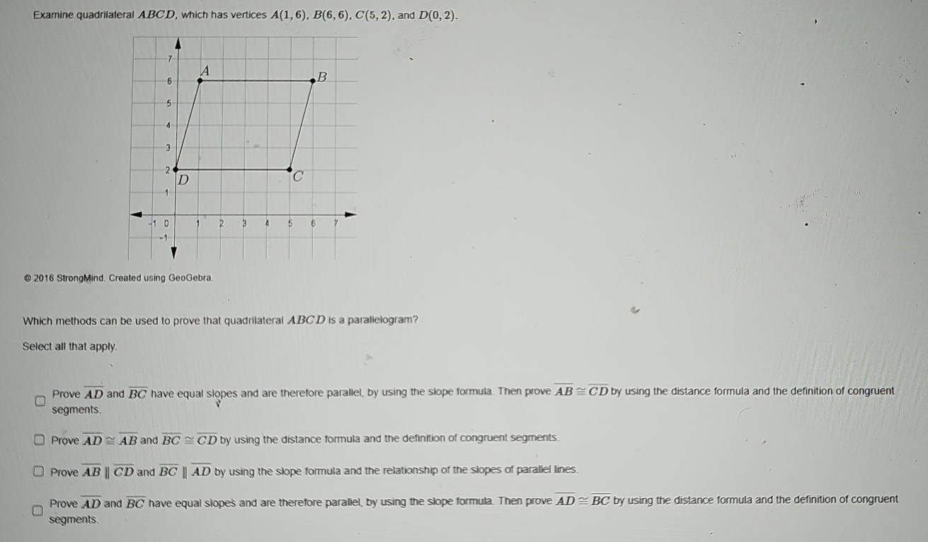 Examine quadrilateral ABCD, which has vertices A(1,6), B(6,6), C(5,2) , and D(0,2). 
© 2016 StrongMind. Created using GeoGebra.
Which methods can be used to prove that quadrilateral ABCD is a parallelogram?
Select all that apply.
Prove overline AD and overline BC have equal slopes and are therefore paraliel, by using the slope formula. Then prove overline AB≌ overline CD by using the distance formula and the definition of congruent
segments.
Prove overline AD≌ overline AB and overline BC≌ overline CD by using the distance formula and the definition of congruent segments.
Prove overline ABparallel overline CD and overline BCparallel overline AD by using the slope formula and the relationship of the slopes of parallel lines
Prove overline AD and overline BC have equal slopes and are therefore parallel, by using the slope formula. Then prove overline AD≌ overline BC by using the distance formula and the definition of congruent
segments