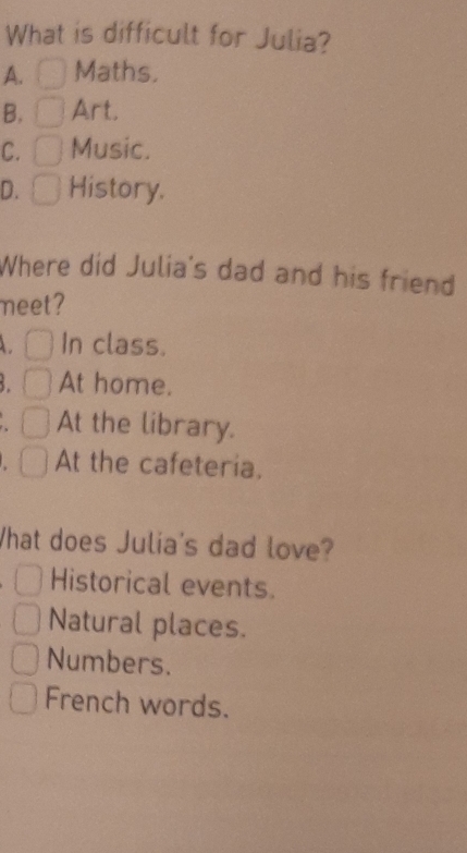 What is difficult for Julia?
A. Maths.
B. Art.
C. Music.
D. History.
Where did Julia's dad and his friend
meet?
In class.
At home.
At the library.
At the cafeteria,
What does Julia's dad love?
Historical events.
Natural places.
Numbers.
French words.