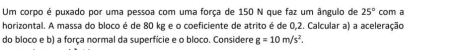 Um corpo é puxado por uma pessoa com uma força de 150 N que faz um ângulo de 25° com a 
horizontal. A massa do bloco é de 80 kg e o coeficiente de atrito é de 0,2. Calcular a) a aceleração 
do bloco e b) a força normal da superficie e o bloco. Considere g=10m/s^2.