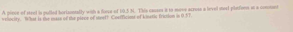 A piece of steel is pulled horizontally with a force of 10.5 N. This causes it to move across a level steel platform at a constant 
velocity. What is the mass of the piece of steel? Coefficient of kinetic friction is 0.57.