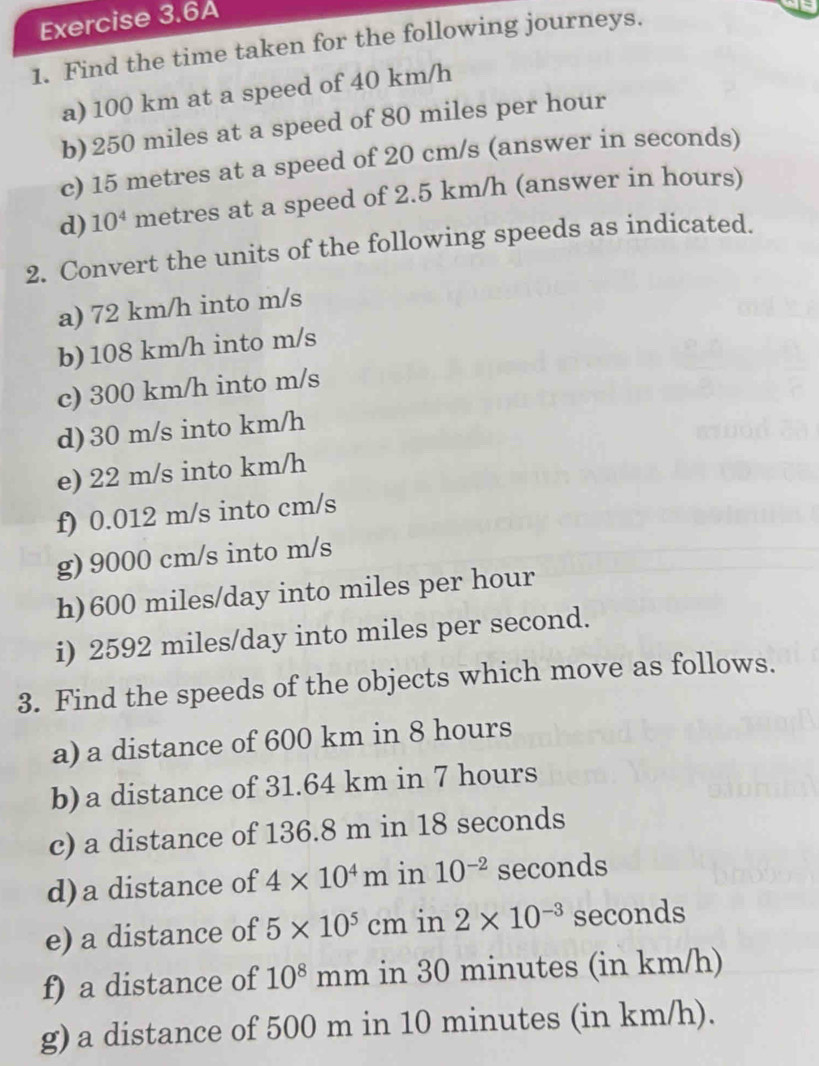 Exercise 3.6A 
1. Find the time taken for the following journeys. 
a) 100 km at a speed of 40 km/h
b) 250 miles at a speed of 80 miles per hour
c) 15 metres at a speed of 20 cm/s (answer in seconds) 
d) 10^4 metres at a speed of 2.5 km/h (answer in hours) 
2. Convert the units of the following speeds as indicated. 
a) 72 km/h into m/s
b) 108 km/h into m/s
c) 300 km/h into m/s
d) 30 m/s into km/h
e) 22 m/s into km/h
f) 0.012 m/s into cm/s
g) 9000 cm/s into m/s
h) 600 miles/day into miles per hour
i) 2592 miles/day into miles per second. 
3. Find the speeds of the objects which move as follows. 
a) a distance of 600 km in 8 hours
b) a distance of 31.64 km in 7 hours
c) a distance of 136.8 m in 18 seconds
d)a distance of 4* 10^4m in 10^(-2) seconds
e) a distance of 5* 10^5cm in 2* 10^(-3) seconds
f) a distance of 10^8 mmn 1 in 30 minutes (in km/h) 
g) a distance of 500 m in 10 minutes (in km/h).