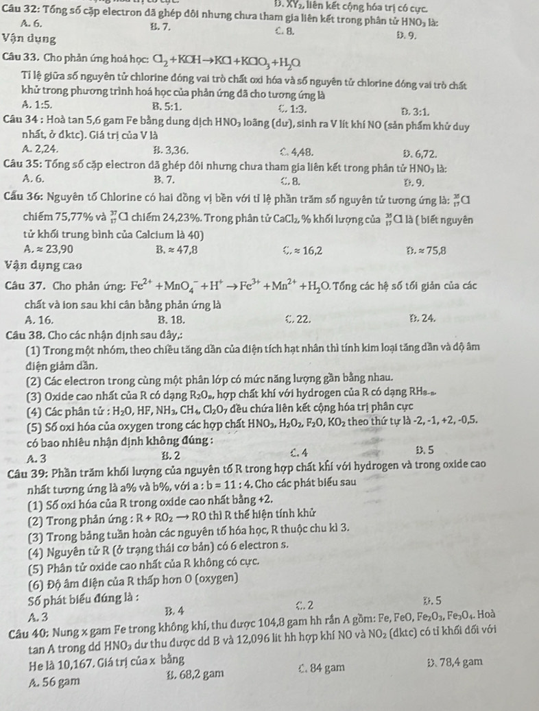 D、 XY_2, liên kết cộng hóa trị có cực.
Câu 32: Tổng số cặp electron đã ghép dôi nhưng chưa tham gia liên kết trong phân tử HNO_3 là:
A. 6.. 7. C. 8. D. 9.
Vận dụng
Câu 33. Cho phản ứng hoá học: Cl_2+KCHto KCl+KClO_3+H_2O
Tỉ lệ giữa số nguyên tử chlorine đóng vai trò chất oxi hóa và số nguyên tử chlorine đóng vai trò chất
khử trong phương trình hoá học của phản ứng dã cho tương ứng là
A. 1:5. B. 5:1. C. 1:3. B. 3:1.
Câu 34 : Hoà tan 5,6 gam Fe bằng dung dịch HNO_3 loãng (dur) ), sinh ra V lít khí NO (sản phẩm khử duy
nhất, ở đktc). Giá trị của V là
A. 2,24. B. 3,36. C. 4,48. D 6,72.
Câu 35: Tổng số cặp electron đã ghép đôi nhưng chưa tham gia liên kết trong phân tử HNO_3 là:
A. 6. B. 7. C. 8. D. 9.
Cầu 36: Nguyên tố Chlorine có hai đồng vị bền với tỉ lệ phần trăm số nguyên tử tương ứng là: _(17)^(35)Cl
chiếm 75,77% và beginarrayr 37 17endarray A chiếm 24,23%. Trong phân tử CaCl_2, % khối lượng của beginarrayr 35 17endarray A là ( biết nguyên
tử khối trung bình của Calcium là 40)
A. approx 23,90 B. approx 47,8 _ ^circ  approx 16,2 D. approx 75.8
Vận dụng cao
Câu 37. Cho phản ứng: Fe^(2+)+MnO_4^(-+H^+)to Fe^(3+)+Mn^(2+)+H_2O. Tổng các hệ số tối giản của các
chất và ion sau khi cân bằng phản ứng là
A. 16. B. 18. €. 22. D. 24.
Câu 38. Cho các nhận định sau dây,:
(1) Trong một nhóm, theo chiều tăng dần của diện tích hạt nhân thì tính kim loại tăng dần và độ âm
điện giảm dần.
(2) Các electron trong cùng một phân lớp có mức năng lượng gần bằng nhau.
(3) Oxide cao nhất của R có dạng R_2O_a, hợp chất khí với hydrogen của R có dạng RHa.
(4) Các phân tử : H_2O,HF,NH_3,CH_4,Cl_2O_7 đều chứa liên kết cộng hóa trị phân cực
(5) Số oxi hóa của oxygen trong các hợp chất HNO_3,H_2O_2,F_2O,KO_2 theo thứ tự l 1lambda -2,-1,+2,-0,5
có bao nhiêu nhận định không đúng :
A. 3 B. 2 C. 4 D. 5
Câu 39: Phần trăm khối lượng của nguyên tố R trong hợp chất khí với hydrogen và trong oxide cao
nhất tượng ứng là a% và b%, với a : b=11:4 -. Cho các phát biểu sau
(1) Số oxi hóa của R trong oxide cao nhất bằng +2.
(2) Trong phản ứng : R+RO_2to RO thì R thể hiện tính khử
(3) Trong bảng tuần hoàn các nguyên tố hóa học, R thuộc chu kì 3.
(4) Nguyên tử R (ở trạng thái cơ bản) có 6 electron s.
(5) Phân tử oxide cao nhất của R không có cực.
(6) Độ âm diện của R thấp hơn 0 (oxygen)
Số phát biểu đúng là : C 2 E. 5
A. 3 B. 4
Câu 40: Nung x gam Fe trong không khí, thu được 104,8 gam hh rần A gồm: Fe, I^7eO,Fe_2O_3,Fe_3O_4.. Hoà
tan A trong dd HNO_2 dư thu được dd B và 12,096 lit hh hợp khí NO và NO_2 (dktc) có tỉ khối đối với
He là 10,167. Giá trị của x bằng 78,4 gam
A. 56 gam . 68,2 gam C. 84 gam