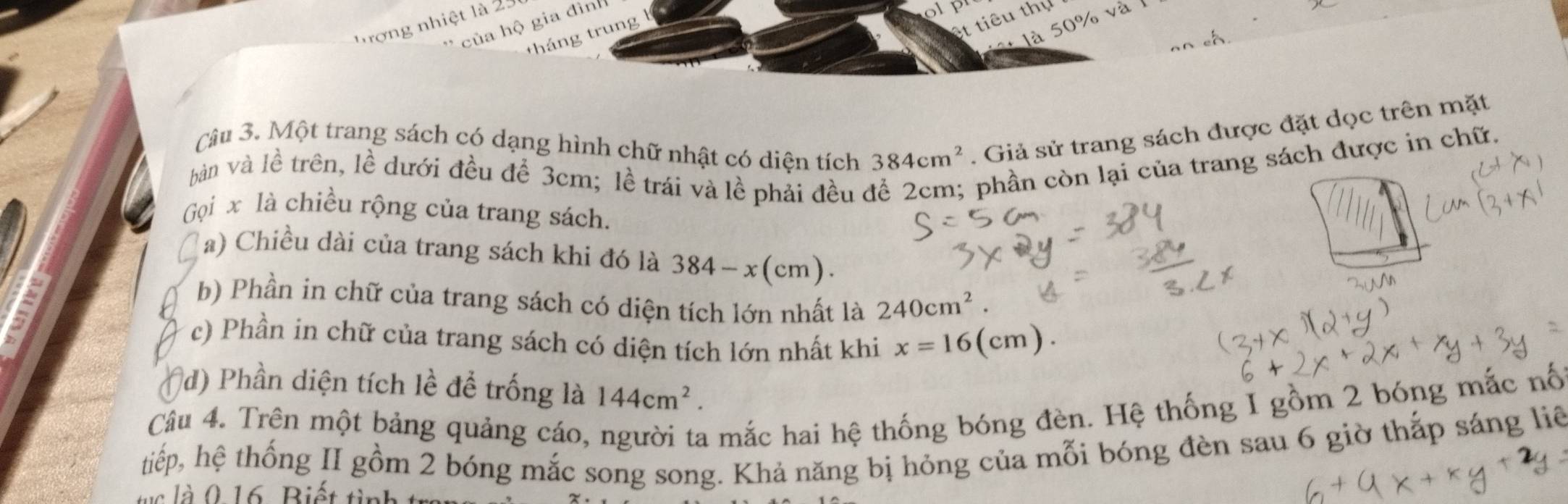 của hộ gia đình 
Tượng nhiệt là 25
of 
tháng trung 
et tiêu thụ 
+ là 50% và 
Câu 3. Một trang sách có dạng hình chữ nhật có diện tích 384cm^2. Giả sử trang sách được đặt dọc trên mặt 
bàn và lề trên, lề dưới đều để 3cm; lề trái và lề phải đều ở 
phần còn lại của trang sách được in chữ. 
Gọi x là chiều rộng của trang sách. 
a) Chiều dài của trang sách khi đó là 384-x(cm). 

b) Phần in chữ của trang sách có diện tích lớn nhất là 240cm^2. 
c) Phần in chữ của trang sách có diện tích lớn nhất khi x=16(cm). 
d) Phần diện tích lề để trống là 144cm^2. 
Câu 4. Trên một bảng quảng cáo, người ta mắc hai hệ thống bóng đèn. Hệ thống I gồm 2 bóng mắc nố 
tiếp, hệ thống II gồm 2 bóng mắc song song. Khả năng bị hỏng của mỗi bóng đèn sau 6 giờ thắp sáng liê 
l à 0 16 Biết t inh