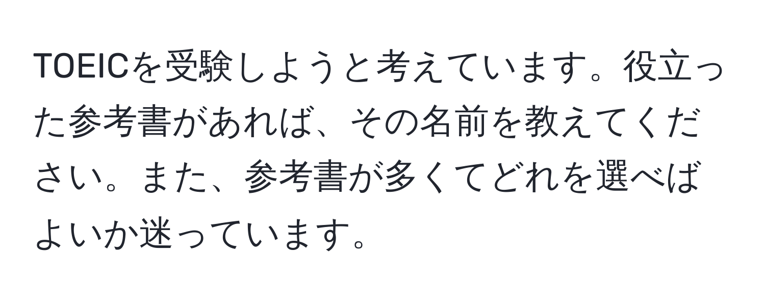 TOEICを受験しようと考えています。役立った参考書があれば、その名前を教えてください。また、参考書が多くてどれを選べばよいか迷っています。