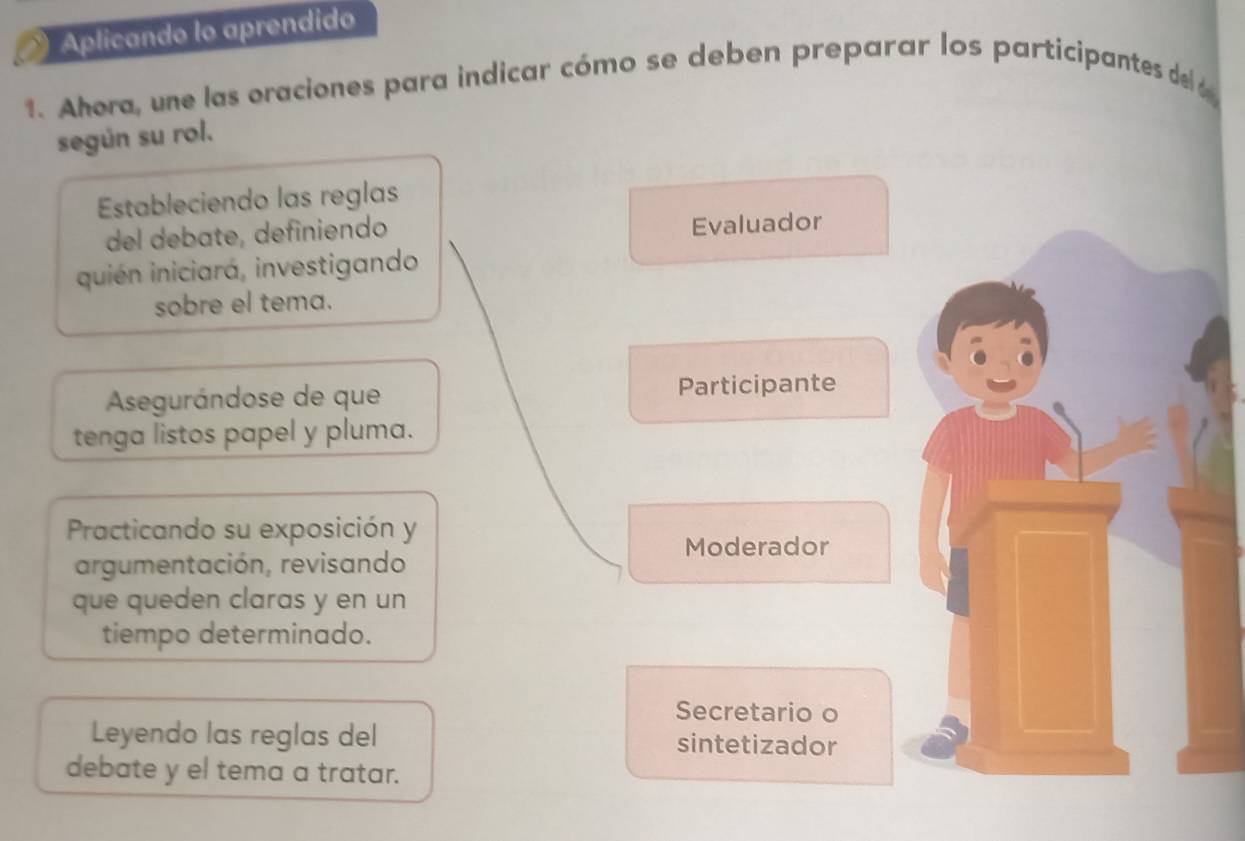 Aplicando lo aprendido 
1. Ahera, une las oraciones para indicar cómo se deben preparar los participantes del 
según su rol. 
Estableciendo las reglas 
del debate, definiendo 
Evaluador 
quién iniciará, investigando 
sobre el tema. 
Asegurándose de que Participante 
tenga listos papel y pluma. 
Practicando su exposición y 
Moderador 
argumentación, revisando 
que queden claras y en un 
tiempo determinado. 
Secretario o 
Leyendo las reglas del sintetizador 
debate y el tema a tratar.