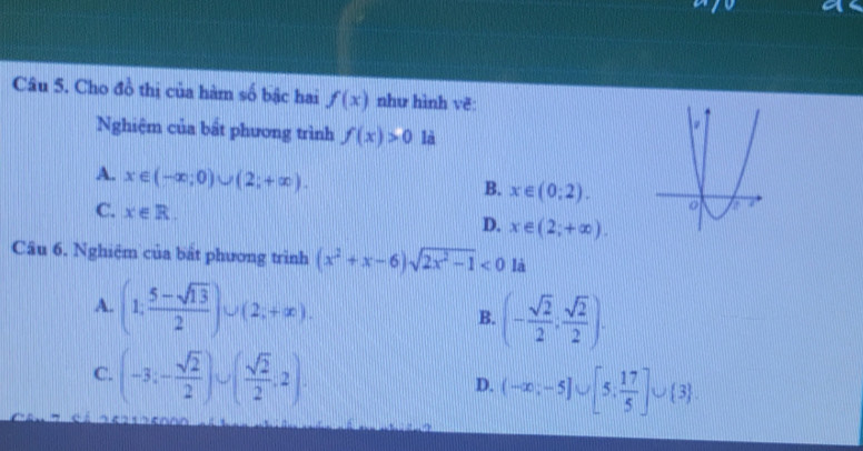 Cho đồ thị của hàm số bậc hai f(x) như hình vẽ:
Nghiệm của bất phương trình f(x)>0 là
A. x∈ (-∈fty ;0)∪ (2;+∈fty ).
B. x∈ (0;2).
C. x∈ R.
D. x∈ (2;+∈fty ). 
Câu 6. Nghiệm của bắt phương trình (x^2+x-6)sqrt(2x^2-1)<0</tex> là
A. (1; (5-sqrt(13))/2 )∪ (2;+∈fty ). B. (- sqrt(2)/2 , sqrt(2)/2 ).
C. (-3;- sqrt(2)/2 )∪ ( sqrt(2)/2 ;2).
D. (-∈fty ;-5]∪ [5; 17/5 ]∪  3