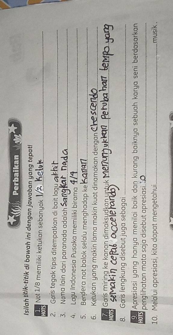 Perbaikan 
Isilah titik-titik di bawah ini dengan jawaban yang tepat! 
1. Not 1/8 memiliki ketukan sebanyak_ 
HOTS 
2. Garis tegak tipis ditempatkan di bait lagu_ 
3. Nøma lain dari paranada adalah_ 
4. Lagu Indonesia Pusaka memiliki birama_ 
5. Bendera not balok selalu menghadap ke_ 
6. Ketukan yang makin lama makin kuat dinamakan dengan_ 
7. Garis miring ke kanan dimaksudkan untuk_ 
HOTS 
8. Garis lengkung disebut juga sebagai_ 
9. Apresiasi yang hanya menilai baik dan kurang baiknya sebuah karya seni berdasarkan 
HOTS penglihatan mata saja disebut apresiasi....._ 
10. Melalui apresiasi, kita dapat mengetahui_ musik .