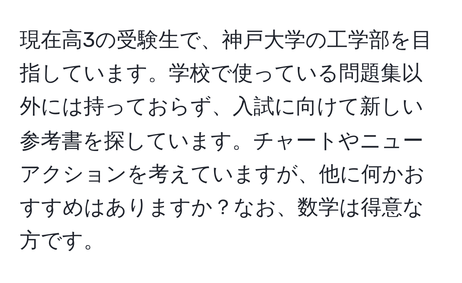 現在高3の受験生で、神戸大学の工学部を目指しています。学校で使っている問題集以外には持っておらず、入試に向けて新しい参考書を探しています。チャートやニューアクションを考えていますが、他に何かおすすめはありますか？なお、数学は得意な方です。