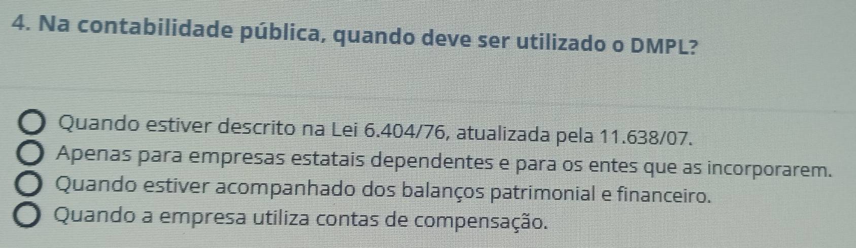 Na contabilidade pública, quando deve ser utilizado o DMPL?
Quando estiver descrito na Lei 6.404/76, atualizada pela 11.638/07.
Apenas para empresas estatais dependentes e para os entes que as incorporarem.
Quando estiver acompanhado dos balanços patrimonial e financeiro.
Quando a empresa utiliza contas de compensação.