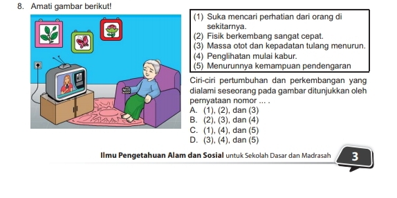 Amati gambar berikut!
(1) Suka mencari perhatian dari orang di
sekitarnya.
(2) Fisik berkembang sangat cepat.
(3) Massa otot dan kepadatan tulang menurun.
(4) Penglihatan mulai kabur.
(5) Menurunnya kemampuan pendengaran
Ciri-ciri pertumbuhan dan perkembangan yang
dialami seseorang pada gambar ditunjukkan oleh
pernyataan nomor ... .
A. (1), (2), dan (3)
B. (2), (3), dan (4)
C. (1), (4), dan (5)
D. (3), (4), dan (5)
Ilmu Pengetahuan Alam dan Sosial untuk Sekolah Dasar dan Madrasah 3