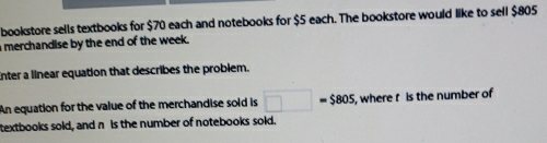 bookstore sells textbooks for $70 each and notebooks for $5 each. The bookstore would like to sell $805
merchandise by the end of the week. 
Enter a linear equation that describes the problem. 
An equation for the value of the merchandise sold is □ =$805 , where t is the number of 
textbooks sold, and n is the number of notebooks sold.