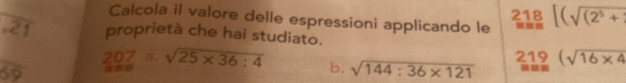 Calcola il valore delle espressioni applicando le beginarrayr 218 =endarray [(sqrt((2^5+))endarray
overline 21 proprietà che hai studiato.
207 B. sqrt(25* 36:4) b, sqrt(144:36* 121) _(m=9)^(219)(sqrt(16* 4)
overline 69