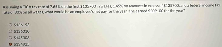 Assuming a FICA tax rate of 7.65% on the first $135700 in wages, 1.45% on amounts in excess of $135700, and a federal income tax
rate of 30% on all wages, what would be an employee's net pay for the year if he earned $209100 for the year?
$136193
$136010
$145306
$134925