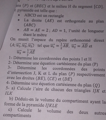 ans (P) et (BEC) et le milieu H du segment [ CD ]. 
a pyramide est telle que :
ABCD est un rectangle 
La droite (AE) est orthogonale au plan 
(ABC)
AB=AE=2; AD=1. l'unité de longueur 
étant le mètre 
On munit l'espace du repère orthonormé direct
(A;vector u_1,vector u_2,vector u_3) tel que vector u_1= 1/2 vector AB, vector u_2=vector AD et
vector u_3= 1/2 vector AE
1- Détermine les coordonnées des points I et H
2- Détermine une équation cartésienne du plan (P) 
3- Détermine les coordonnées des points 
d'intersection J, K et L du plan (P) respectivement 
avec les droites (BE), (CE) et (DE) 
4- Détermine une équation cartésienne du plan (Q) 
5- a) Calcule l’aire de chacun des triangles IJK et 
ILK 
b) Déduis-en le volume du compartiment ayant la 
forme de la pyramide IJKLE 
c) Calcule le volume des deux autres 
compartiments