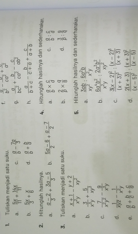 Tuliskan menjadi satu suku.
f.  a/b^2 - v/ca^2 + c/a^2 
a.  5x/11 + 14x/11  C.  a/b - 7a/3   a/bc^2 + b/ca^2 - c/ab^2 
g.
b.  5x/3 + x/6  d.  a/b + b/a   a/b+c - b/c+a + c/a+b 
h.
2. Hitunglah hasilnya. 4. Hitunglah hasilnya dan sederhanakan.
a.  (a-2)/3 + (3a-5)/3  b.  (5a-6)/2 + (a-7)/2  a.  a/b *  c/d  C.  a/b : c/d 
b.  2/p *  q/8 
3. Tuliskan menjadi satu suku. d.  3/p : 9/q 
a.  (x+1)/x^2y - (y+2)/xy^2 
5. Hitunglah hasilnya dan sederhanakan.
b.  3/x^3y + 5/xy^3   3ab/xy^2 : 6a^2b/x^2y 
a.
b.
c.  7/x^2y^2 - 9/x^3y   6a^4b^2/x^2y : 2a^3b^2/xy^2 
d.  1/xyz - 1/x^2y  frac 3(x-2)^2(x+3)^3:frac (x-2)^3(x+3)
C.
e.  a/b + b/c + c/a  d, frac 2(x+3)(x-5)^2:frac (x+3)^2(x-5)