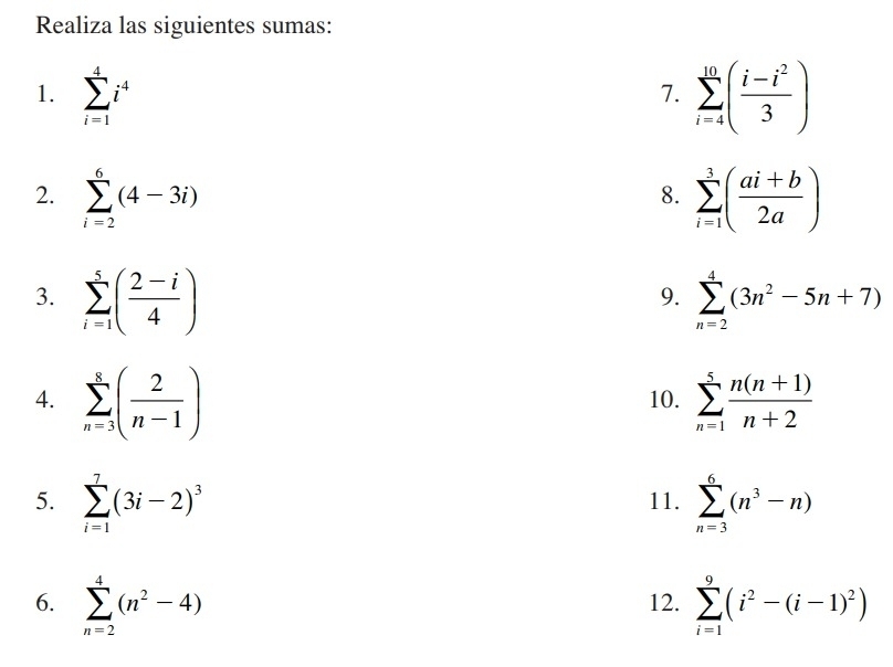 Realiza las siguientes sumas: 
1. sumlimits _(i=1)^4i^4 sumlimits _(i=4)^(10)( (i-i^2)/3 )
7. 
2. sumlimits _(i=2)^6(4-3i) sumlimits _(i=1)^3( (ai+b)/2a )
8. 
3. sumlimits _(i=1)^5( (2-i)/4 ) sumlimits _(n=2)^4(3n^2-5n+7)
9. 
4. sumlimits _(n=3)^8( 2/n-1 ) 10. sumlimits _(n=1)^5 (n(n+1))/n+2 
5. sumlimits _(i=1)^7(3i-2)^3 11. sumlimits _(n=3)^6(n^3-n)
6. sumlimits _(n=2)^4(n^2-4) 12. sumlimits _(i=1)^9(i^2-(i-1)^2)