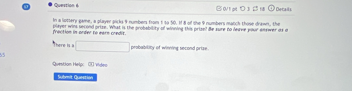 □0/1 pt つ3 %18 odot Details 
In a lottery game, a player picks 9 numbers from 1 to 50. If 8 of the 9 numbers match those drawn, the 
player wins second prize. What is the probability of winning this prize? Be sure to leave your answer as a 
fraction in order to earn credit. 
There is a □ probability of winning second prize.
65
Question Help: * Video 
Submit Question