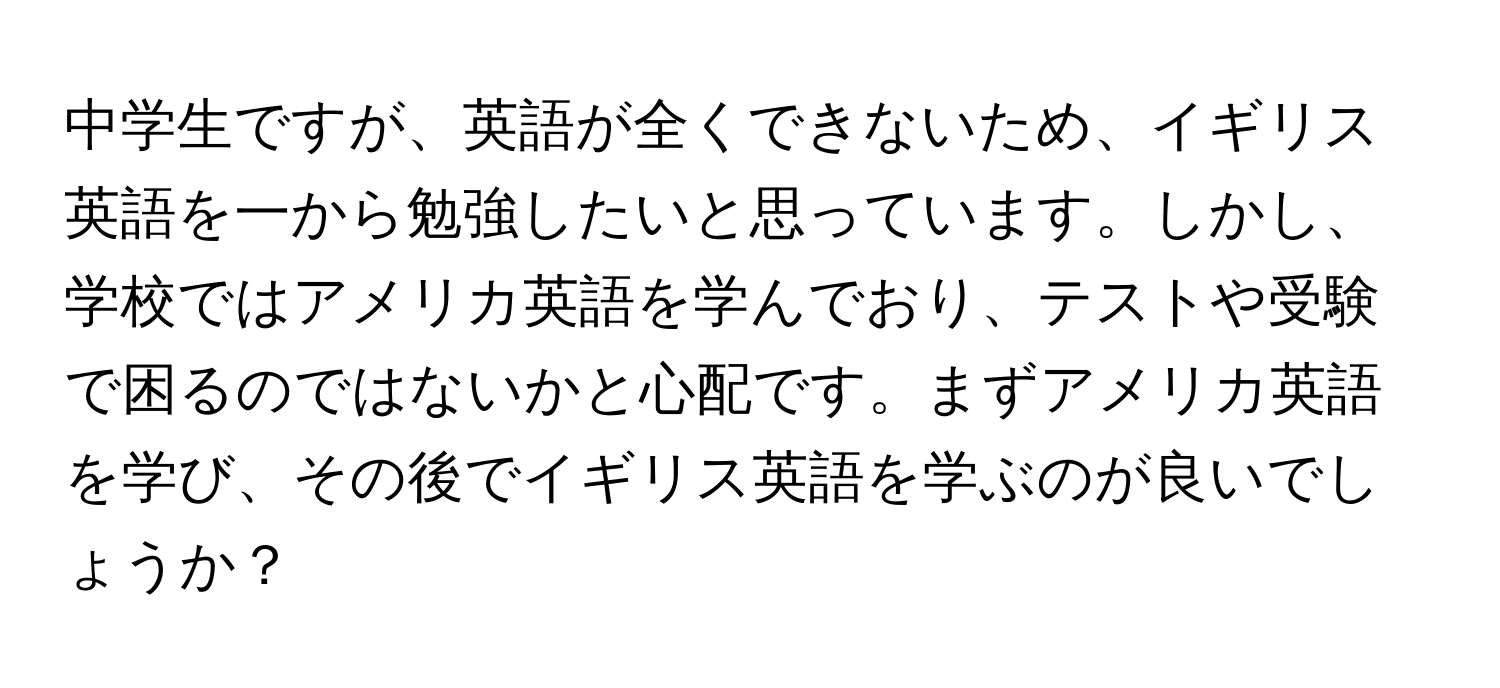 中学生ですが、英語が全くできないため、イギリス英語を一から勉強したいと思っています。しかし、学校ではアメリカ英語を学んでおり、テストや受験で困るのではないかと心配です。まずアメリカ英語を学び、その後でイギリス英語を学ぶのが良いでしょうか？